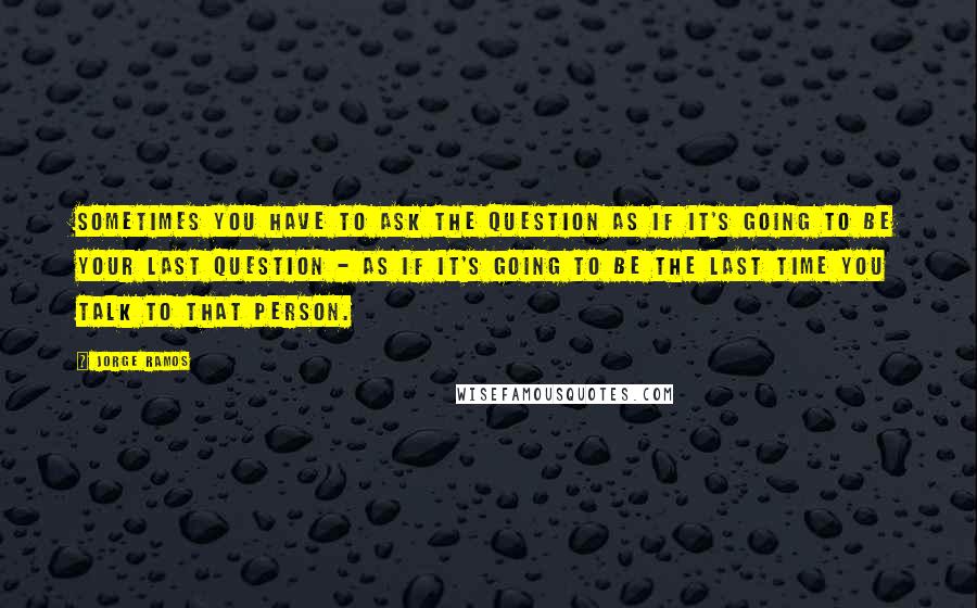 Jorge Ramos Quotes: Sometimes you have to ask the question as if it's going to be your last question - as if it's going to be the last time you talk to that person.