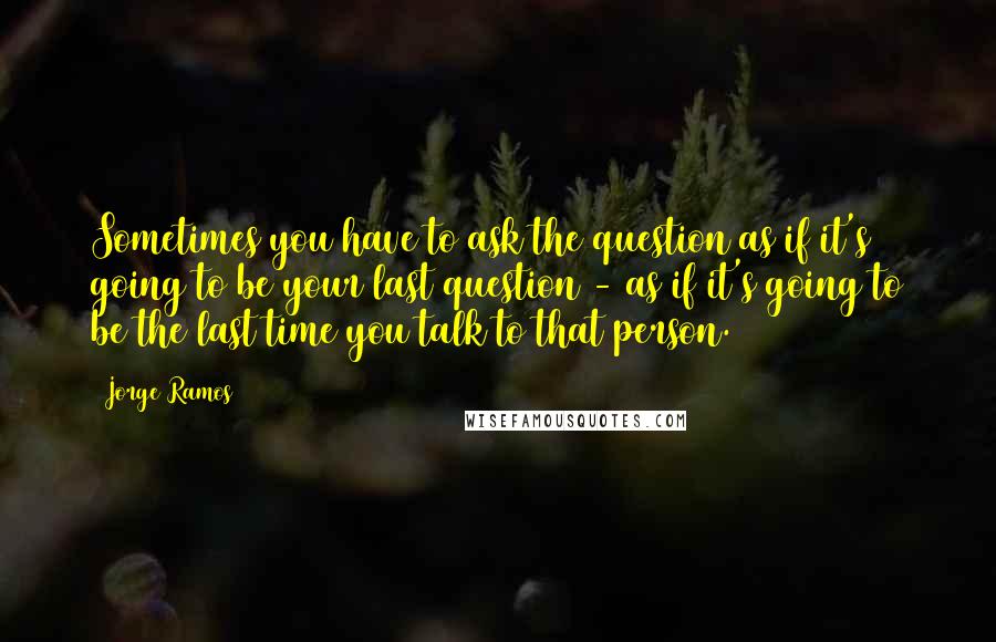 Jorge Ramos Quotes: Sometimes you have to ask the question as if it's going to be your last question - as if it's going to be the last time you talk to that person.