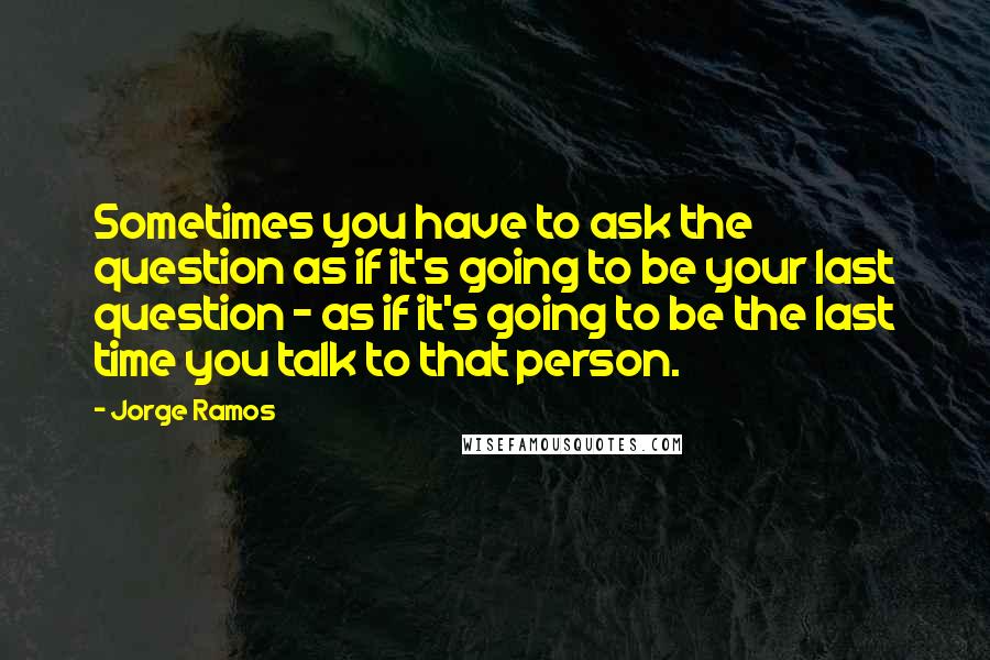 Jorge Ramos Quotes: Sometimes you have to ask the question as if it's going to be your last question - as if it's going to be the last time you talk to that person.