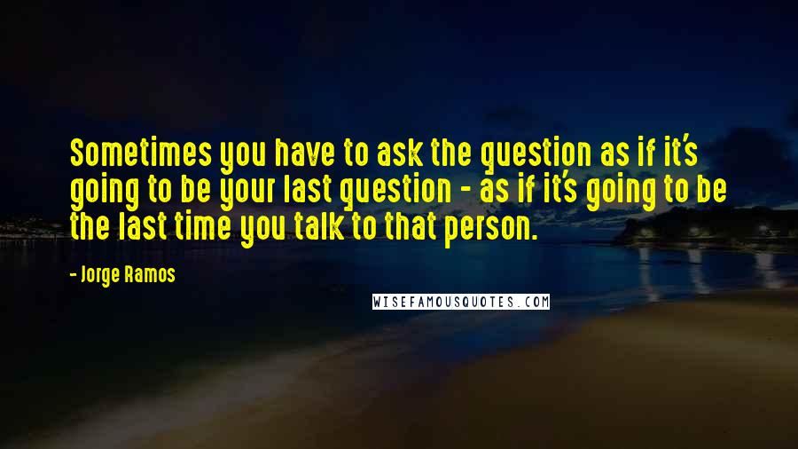 Jorge Ramos Quotes: Sometimes you have to ask the question as if it's going to be your last question - as if it's going to be the last time you talk to that person.