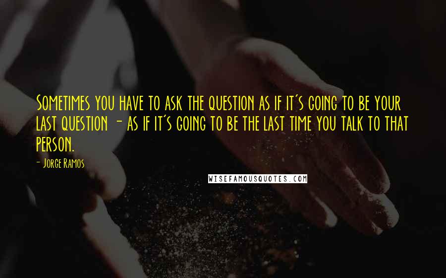 Jorge Ramos Quotes: Sometimes you have to ask the question as if it's going to be your last question - as if it's going to be the last time you talk to that person.