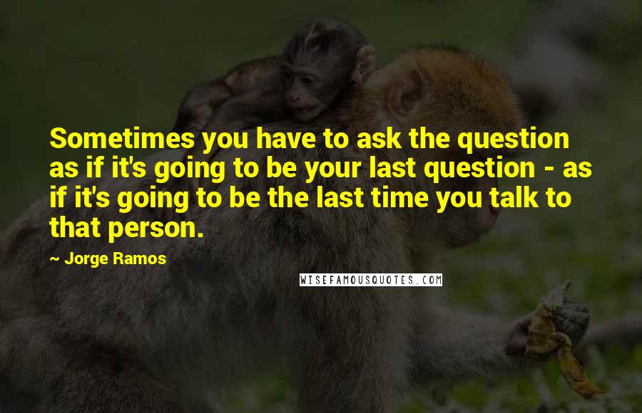 Jorge Ramos Quotes: Sometimes you have to ask the question as if it's going to be your last question - as if it's going to be the last time you talk to that person.