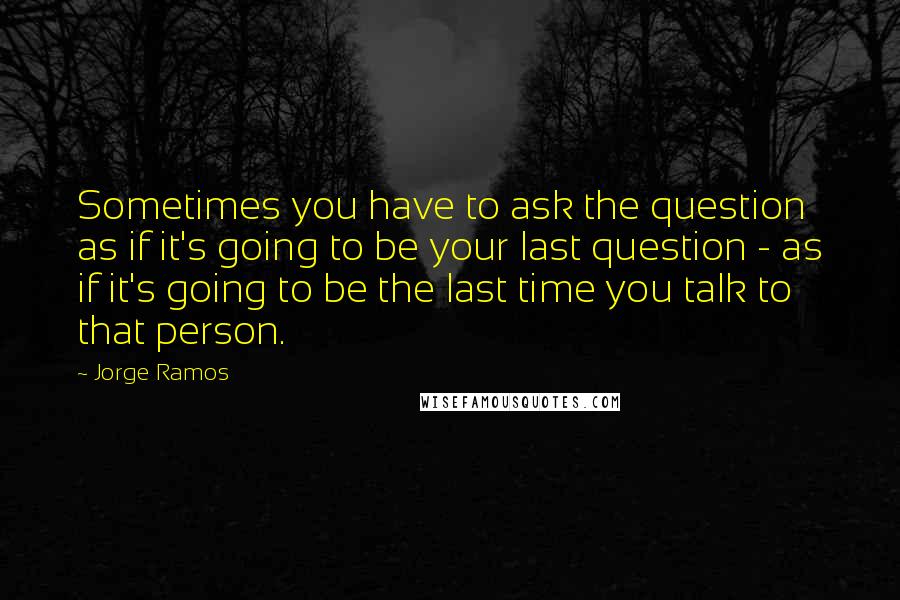Jorge Ramos Quotes: Sometimes you have to ask the question as if it's going to be your last question - as if it's going to be the last time you talk to that person.