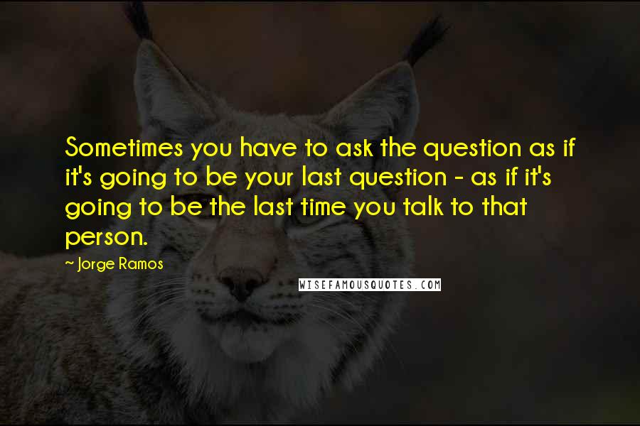 Jorge Ramos Quotes: Sometimes you have to ask the question as if it's going to be your last question - as if it's going to be the last time you talk to that person.