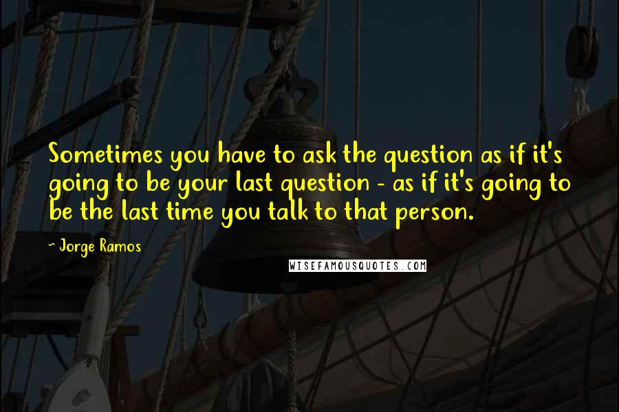 Jorge Ramos Quotes: Sometimes you have to ask the question as if it's going to be your last question - as if it's going to be the last time you talk to that person.