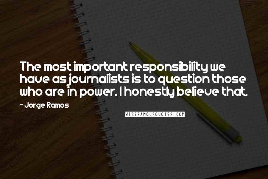 Jorge Ramos Quotes: The most important responsibility we have as journalists is to question those who are in power. I honestly believe that.