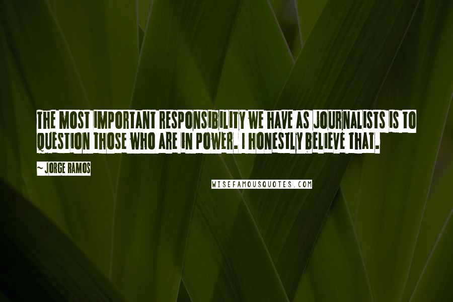 Jorge Ramos Quotes: The most important responsibility we have as journalists is to question those who are in power. I honestly believe that.