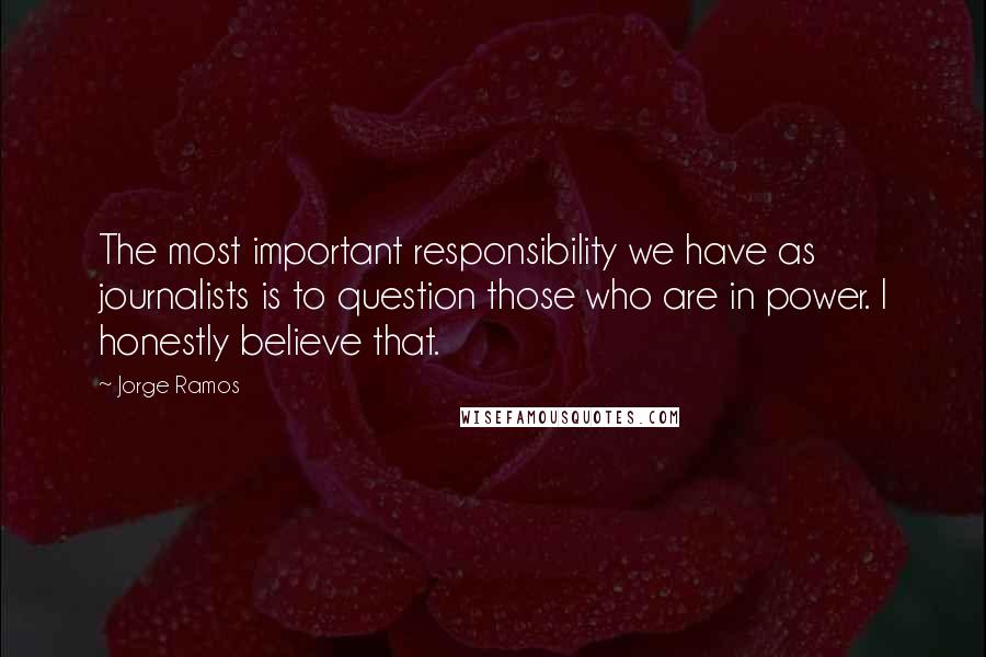 Jorge Ramos Quotes: The most important responsibility we have as journalists is to question those who are in power. I honestly believe that.