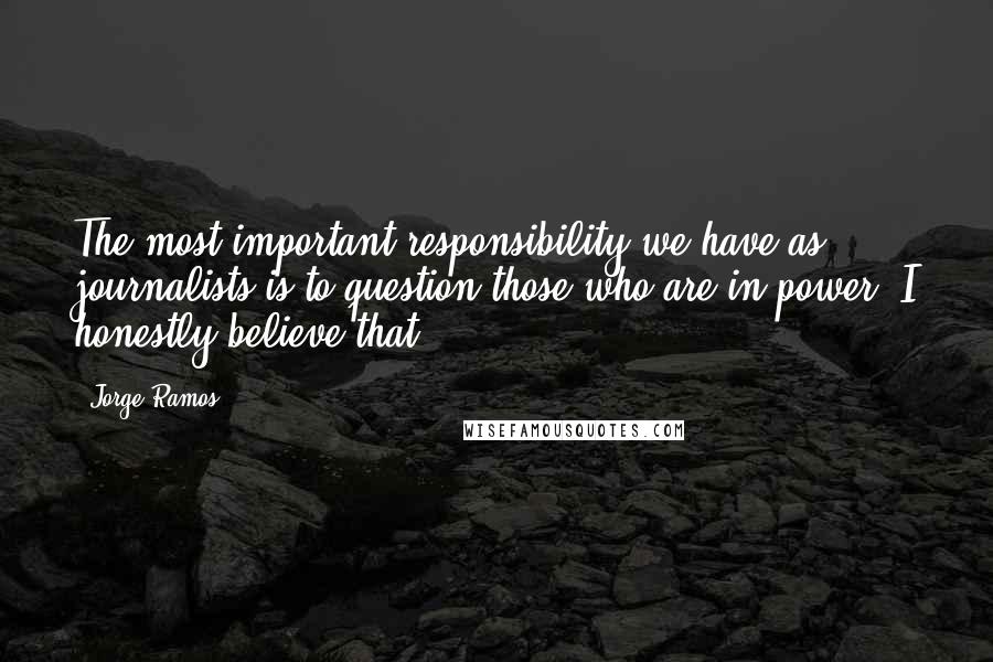 Jorge Ramos Quotes: The most important responsibility we have as journalists is to question those who are in power. I honestly believe that.