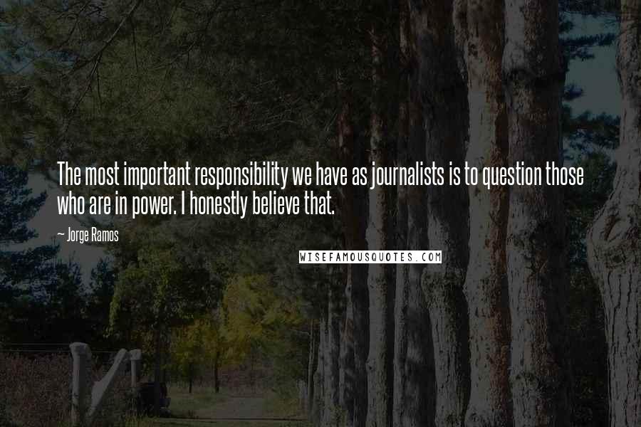 Jorge Ramos Quotes: The most important responsibility we have as journalists is to question those who are in power. I honestly believe that.