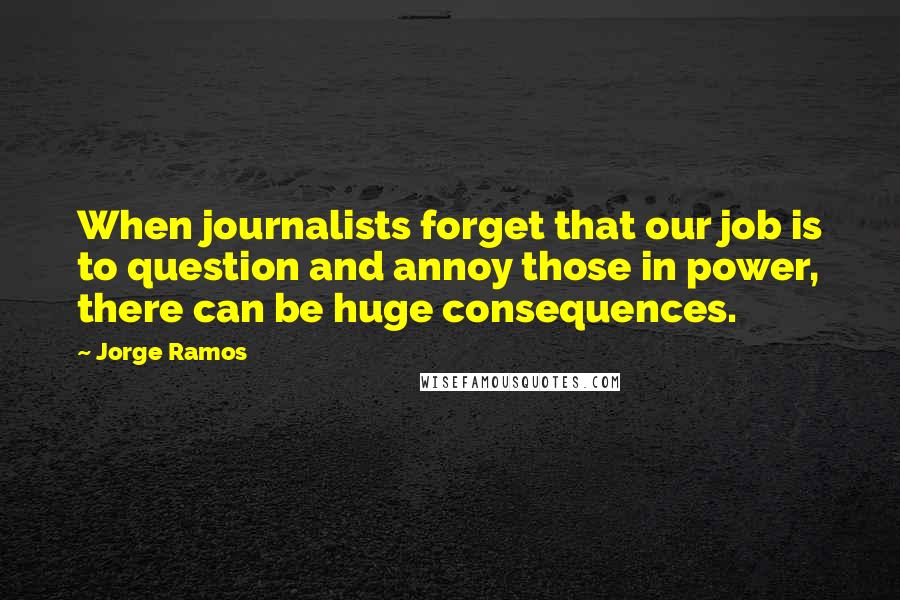 Jorge Ramos Quotes: When journalists forget that our job is to question and annoy those in power, there can be huge consequences.