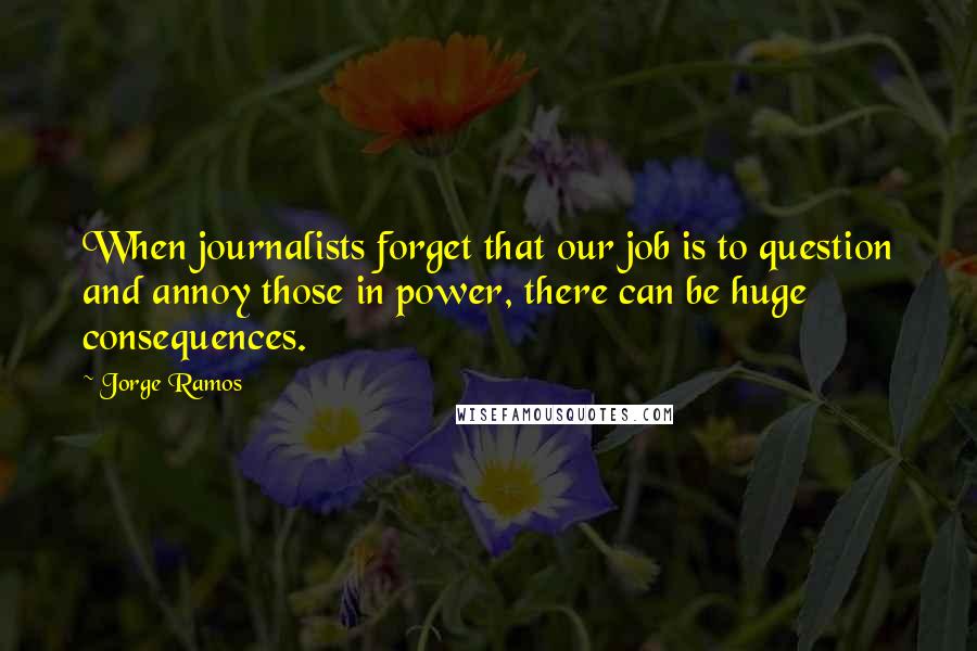 Jorge Ramos Quotes: When journalists forget that our job is to question and annoy those in power, there can be huge consequences.