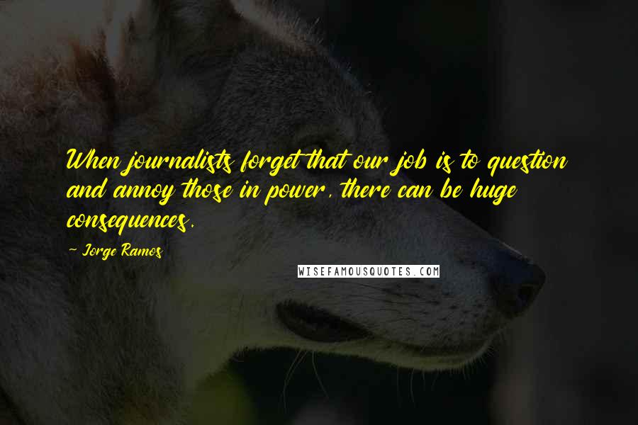 Jorge Ramos Quotes: When journalists forget that our job is to question and annoy those in power, there can be huge consequences.