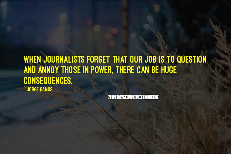 Jorge Ramos Quotes: When journalists forget that our job is to question and annoy those in power, there can be huge consequences.