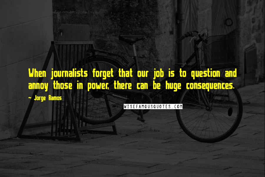 Jorge Ramos Quotes: When journalists forget that our job is to question and annoy those in power, there can be huge consequences.