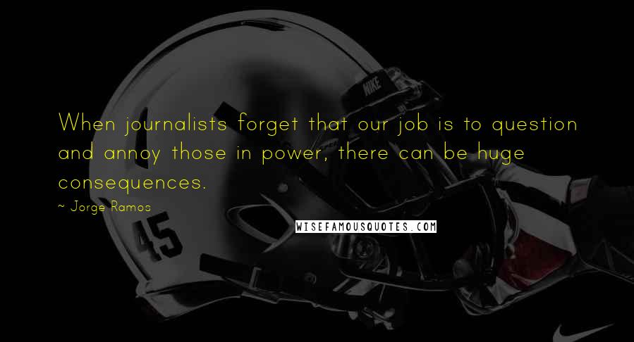 Jorge Ramos Quotes: When journalists forget that our job is to question and annoy those in power, there can be huge consequences.