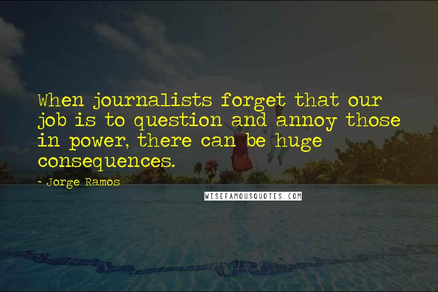 Jorge Ramos Quotes: When journalists forget that our job is to question and annoy those in power, there can be huge consequences.