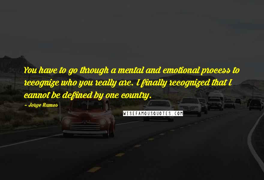 Jorge Ramos Quotes: You have to go through a mental and emotional process to recognize who you really are. I finally recognized that I cannot be defined by one country.