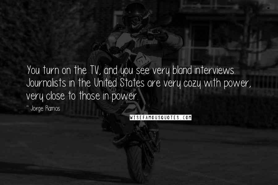 Jorge Ramos Quotes: You turn on the TV, and you see very bland interviews. Journalists in the United States are very cozy with power, very close to those in power.