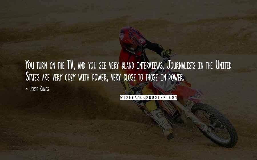 Jorge Ramos Quotes: You turn on the TV, and you see very bland interviews. Journalists in the United States are very cozy with power, very close to those in power.