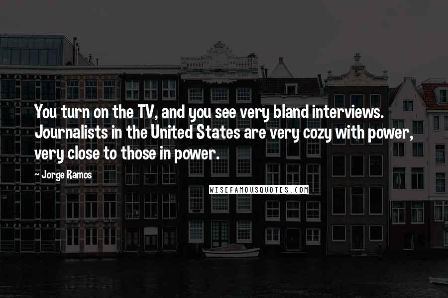 Jorge Ramos Quotes: You turn on the TV, and you see very bland interviews. Journalists in the United States are very cozy with power, very close to those in power.