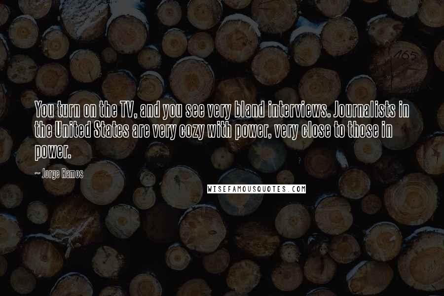 Jorge Ramos Quotes: You turn on the TV, and you see very bland interviews. Journalists in the United States are very cozy with power, very close to those in power.
