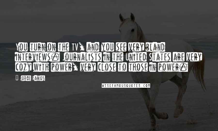 Jorge Ramos Quotes: You turn on the TV, and you see very bland interviews. Journalists in the United States are very cozy with power, very close to those in power.
