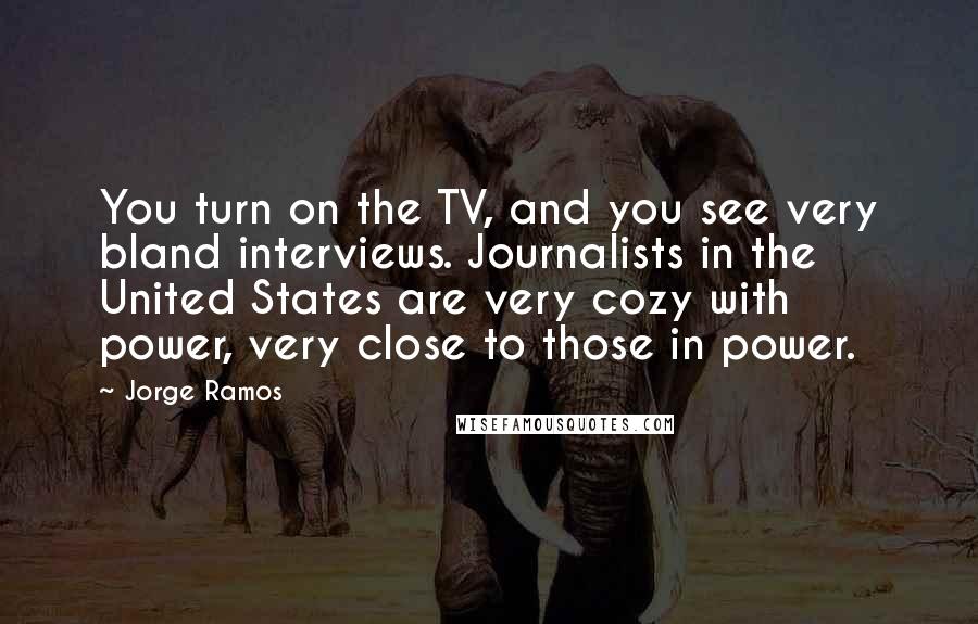 Jorge Ramos Quotes: You turn on the TV, and you see very bland interviews. Journalists in the United States are very cozy with power, very close to those in power.