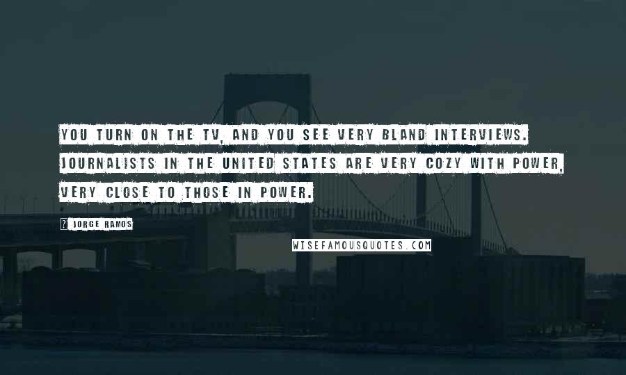 Jorge Ramos Quotes: You turn on the TV, and you see very bland interviews. Journalists in the United States are very cozy with power, very close to those in power.