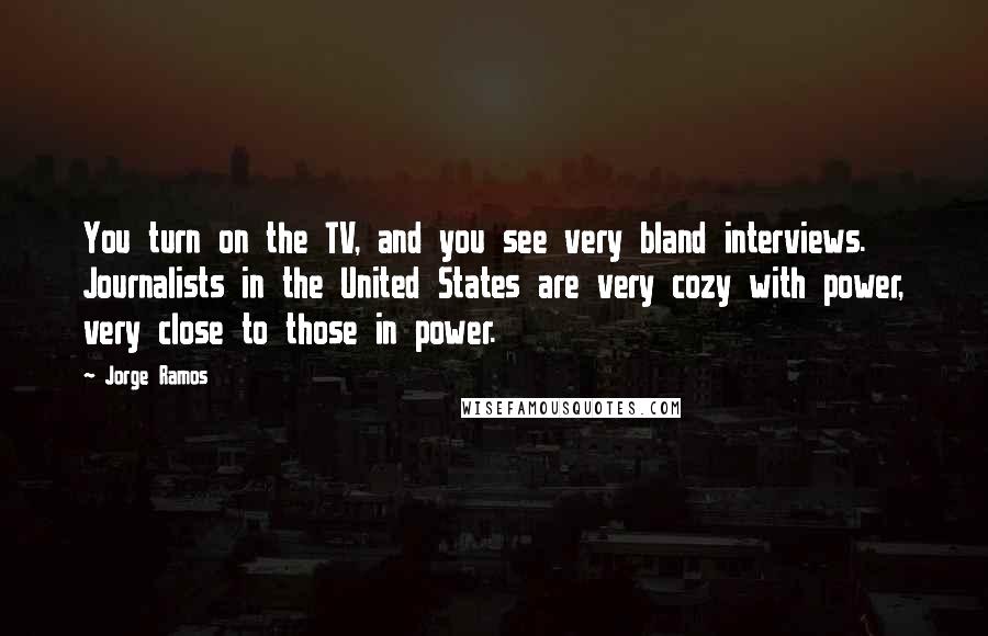 Jorge Ramos Quotes: You turn on the TV, and you see very bland interviews. Journalists in the United States are very cozy with power, very close to those in power.