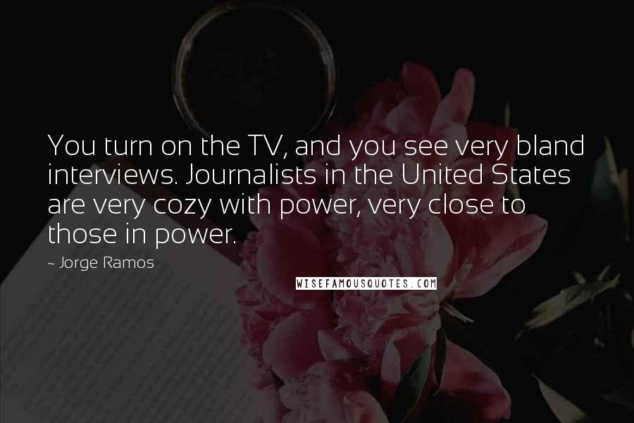 Jorge Ramos Quotes: You turn on the TV, and you see very bland interviews. Journalists in the United States are very cozy with power, very close to those in power.