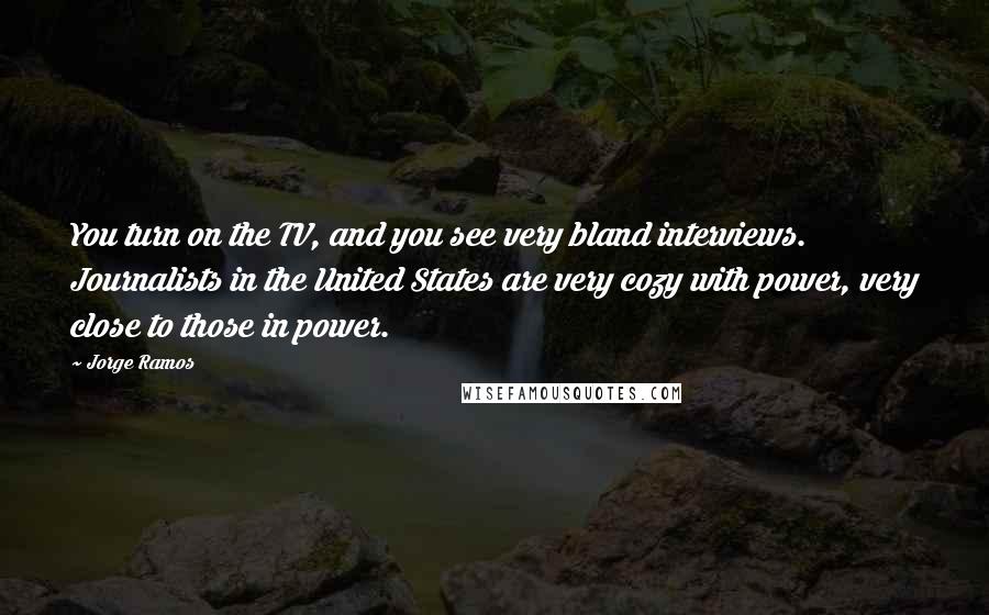 Jorge Ramos Quotes: You turn on the TV, and you see very bland interviews. Journalists in the United States are very cozy with power, very close to those in power.