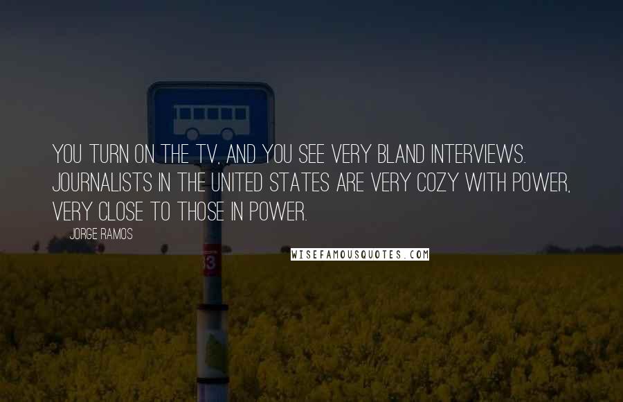 Jorge Ramos Quotes: You turn on the TV, and you see very bland interviews. Journalists in the United States are very cozy with power, very close to those in power.