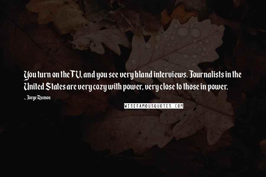 Jorge Ramos Quotes: You turn on the TV, and you see very bland interviews. Journalists in the United States are very cozy with power, very close to those in power.