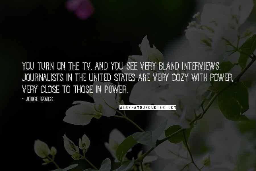 Jorge Ramos Quotes: You turn on the TV, and you see very bland interviews. Journalists in the United States are very cozy with power, very close to those in power.