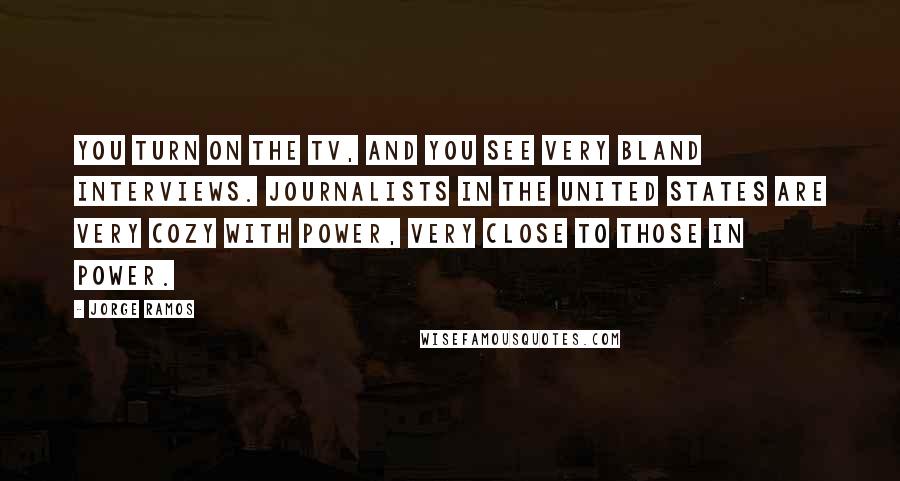 Jorge Ramos Quotes: You turn on the TV, and you see very bland interviews. Journalists in the United States are very cozy with power, very close to those in power.