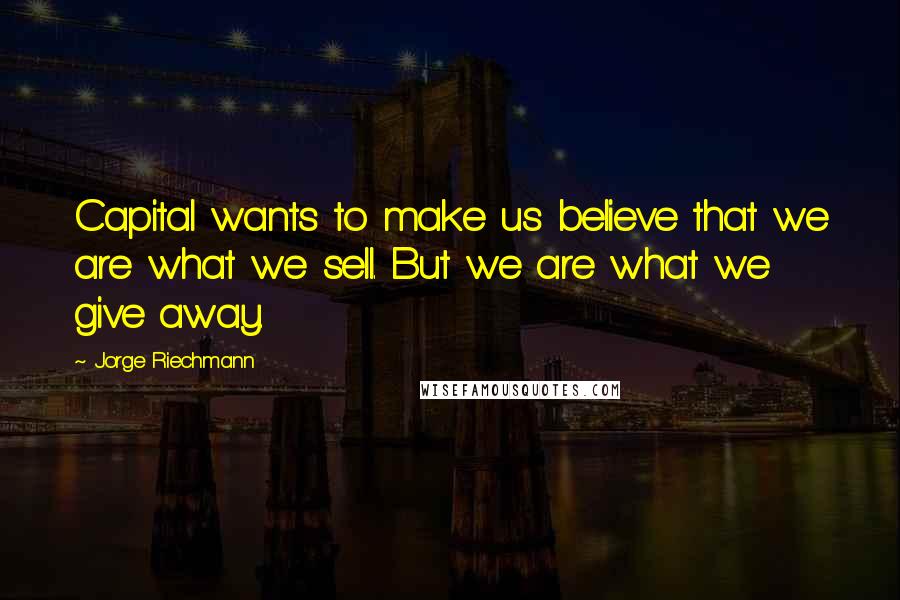 Jorge Riechmann Quotes: Capital wants to make us believe that we are what we sell. But we are what we give away.