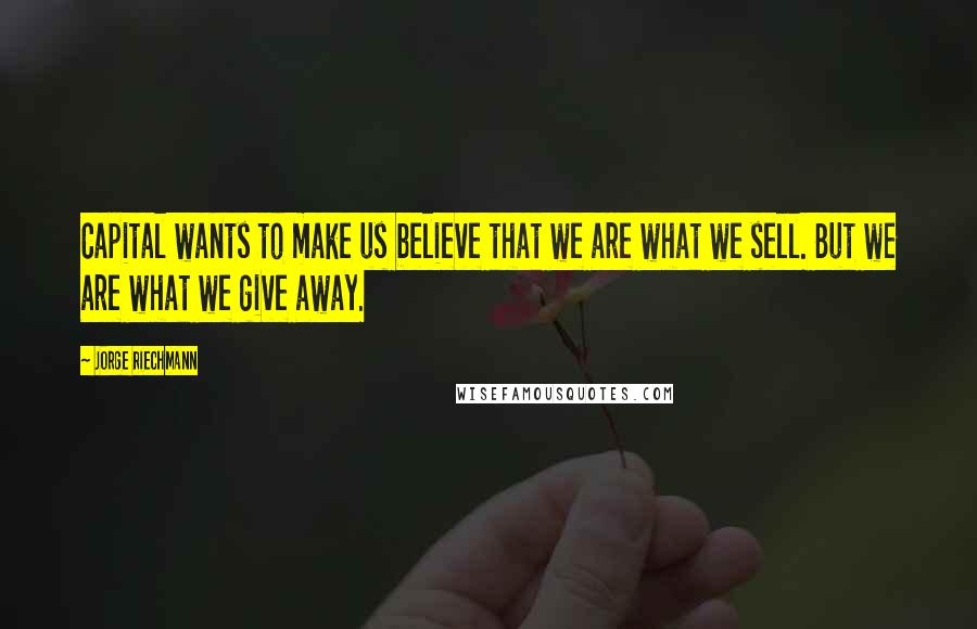 Jorge Riechmann Quotes: Capital wants to make us believe that we are what we sell. But we are what we give away.