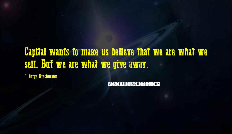 Jorge Riechmann Quotes: Capital wants to make us believe that we are what we sell. But we are what we give away.