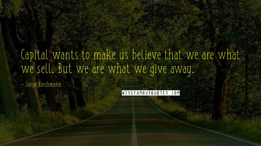 Jorge Riechmann Quotes: Capital wants to make us believe that we are what we sell. But we are what we give away.