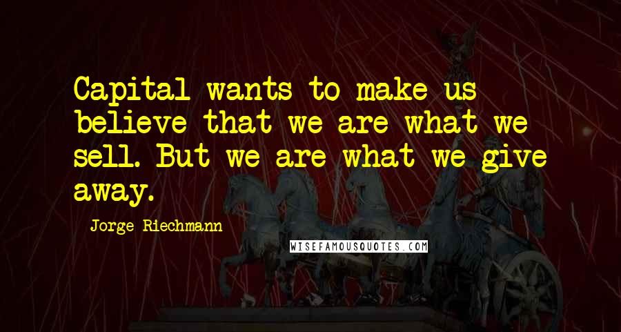 Jorge Riechmann Quotes: Capital wants to make us believe that we are what we sell. But we are what we give away.