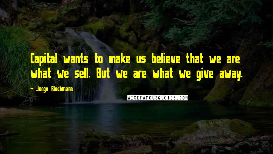 Jorge Riechmann Quotes: Capital wants to make us believe that we are what we sell. But we are what we give away.