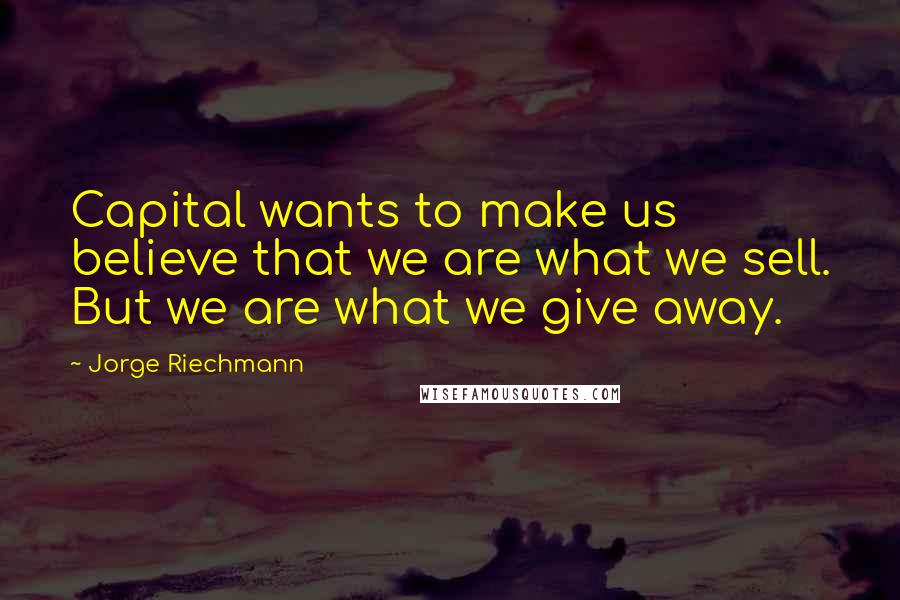 Jorge Riechmann Quotes: Capital wants to make us believe that we are what we sell. But we are what we give away.