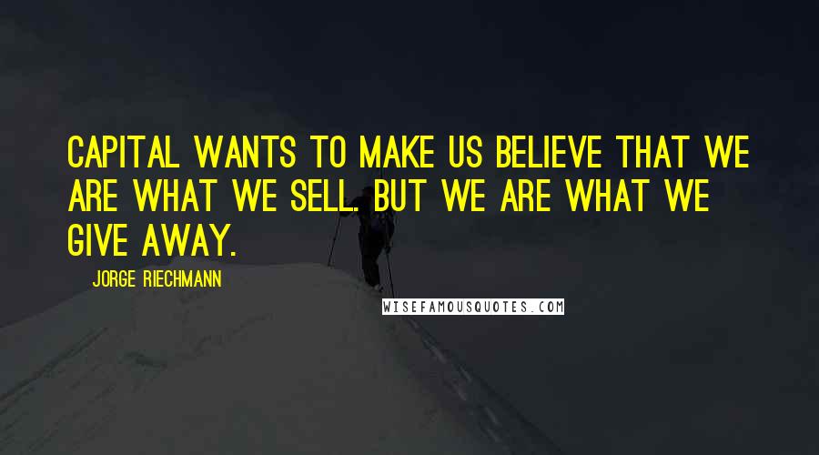 Jorge Riechmann Quotes: Capital wants to make us believe that we are what we sell. But we are what we give away.