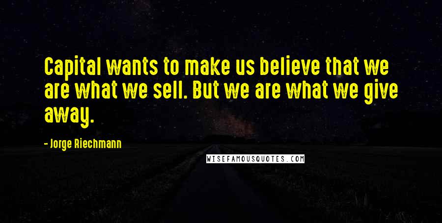 Jorge Riechmann Quotes: Capital wants to make us believe that we are what we sell. But we are what we give away.