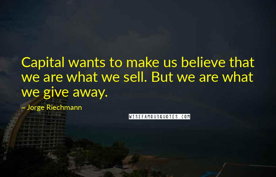 Jorge Riechmann Quotes: Capital wants to make us believe that we are what we sell. But we are what we give away.