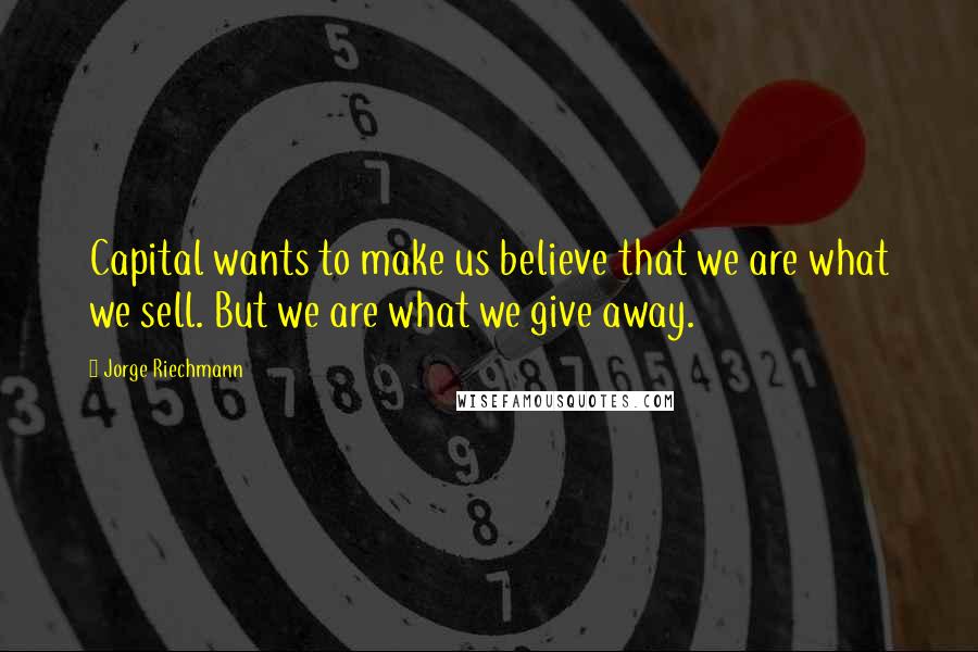 Jorge Riechmann Quotes: Capital wants to make us believe that we are what we sell. But we are what we give away.