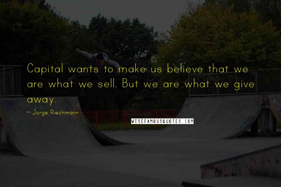 Jorge Riechmann Quotes: Capital wants to make us believe that we are what we sell. But we are what we give away.