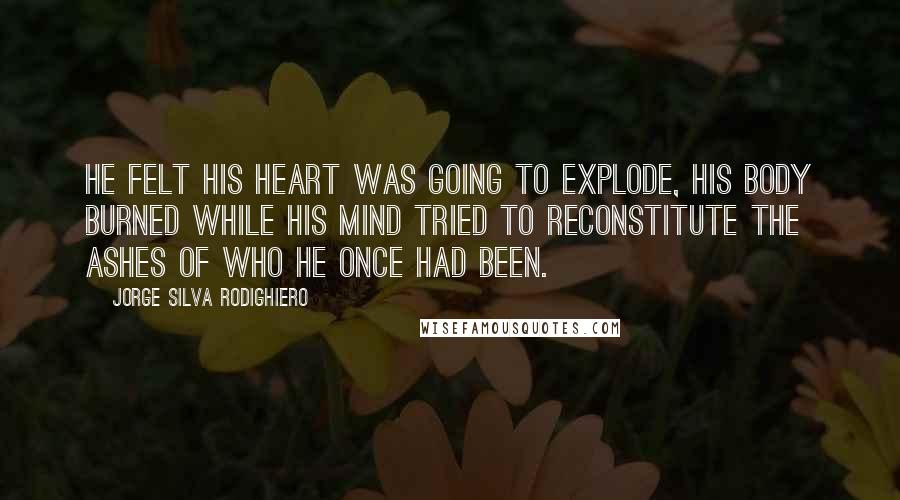 Jorge Silva Rodighiero Quotes: He felt his heart was going to explode, his body burned while his mind tried to reconstitute the ashes of who he once had been.