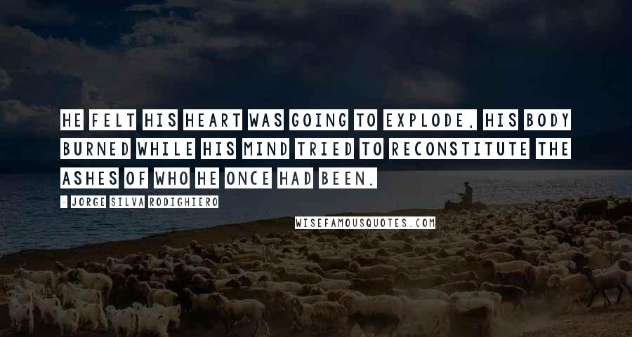 Jorge Silva Rodighiero Quotes: He felt his heart was going to explode, his body burned while his mind tried to reconstitute the ashes of who he once had been.